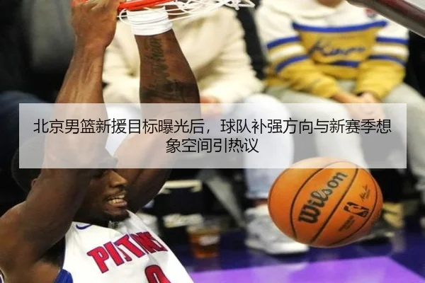 北京男篮新援目标曝光后，球队补强方向与新赛季想象空间引热议 | maiqiuzhanweb